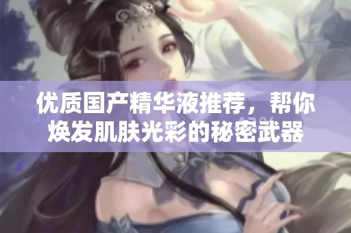 优质国产精华液推荐，帮你焕发肌肤光彩的秘密武器