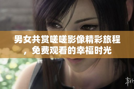 男女共赏嗟嗟影像精彩旅程，免费观看的幸福时光