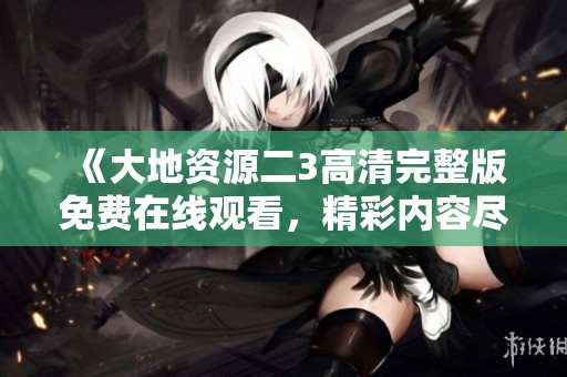 《大地资源二3高清完整版免费在线观看，精彩内容尽在掌握》