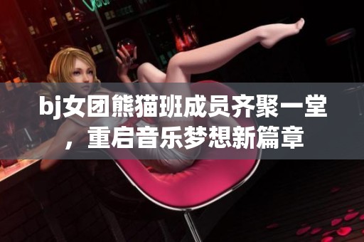 bj女团熊猫班成员齐聚一堂，重启音乐梦想新篇章