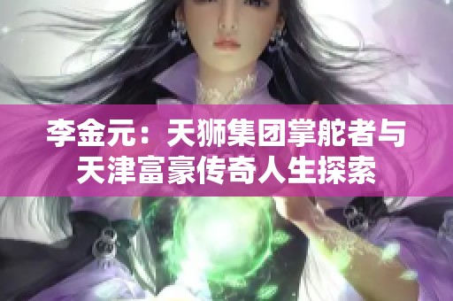 李金元：天狮集团掌舵者与天津富豪传奇人生探索