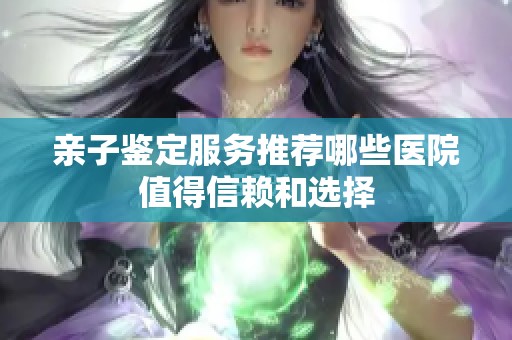 亲子鉴定服务推荐哪些医院值得信赖和选择