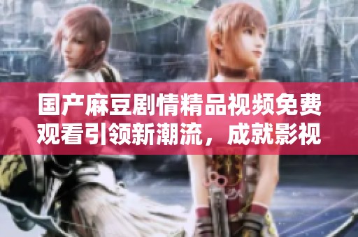 国产麻豆剧情精品视频免费观看引领新潮流，成就影视新体验