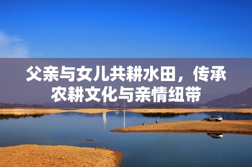 父亲与女儿共耕水田，传承农耕文化与亲情纽带