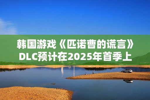 韩国游戏《匹诺曹的谎言》DLC预计在2025年首季上线
