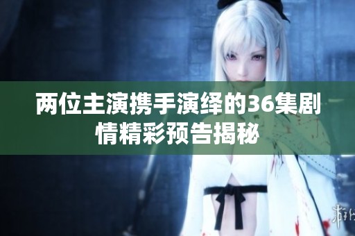 两位主演携手演绎的36集剧情精彩预告揭秘
