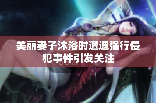 美丽妻子沐浴时遭遇强行侵犯事件引发关注