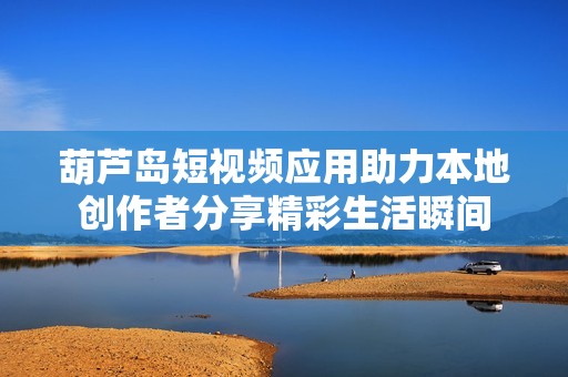 葫芦岛短视频应用助力本地创作者分享精彩生活瞬间