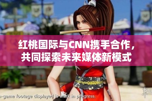 红桃国际与CNN携手合作，共同探索未来媒体新模式