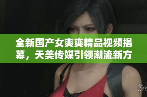 全新国产女爽爽精品视频揭幕，天美传媒引领潮流新方向
