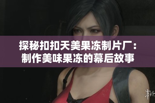 探秘扣扣天美果冻制片厂：制作美味果冻的幕后故事