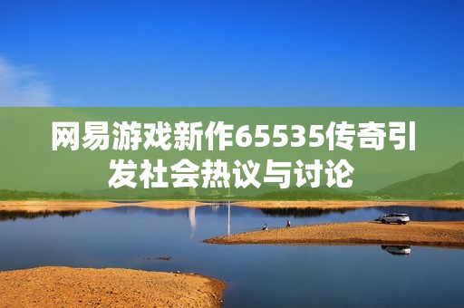 网易游戏新作65535传奇引发社会热议与讨论