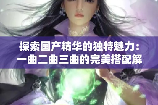 探索国产精华的独特魅力：一曲二曲三曲的完美搭配解析