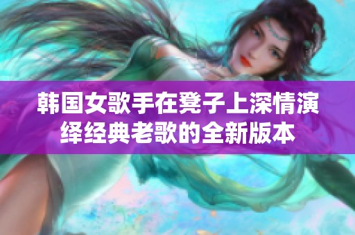 韩国女歌手在凳子上深情演绎经典老歌的全新版本