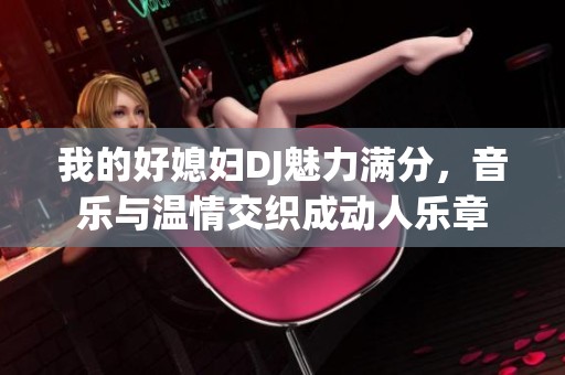 我的好媳妇DJ魅力满分，音乐与温情交织成动人乐章