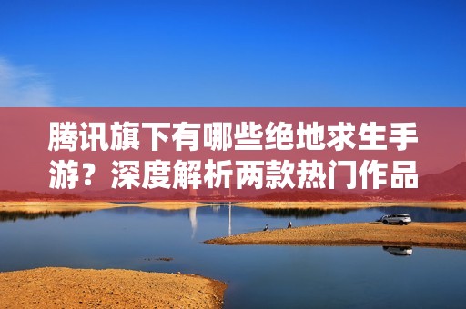 腾讯旗下有哪些绝地求生手游？深度解析两款热门作品名称与特色