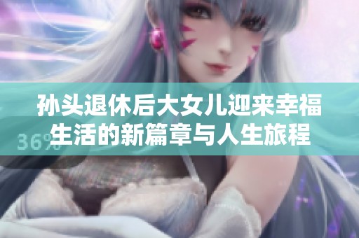 孙头退休后大女儿迎来幸福生活的新篇章与人生旅程