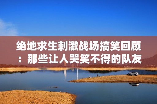 绝地求生刺激战场搞笑回顾：那些让人哭笑不得的队友们