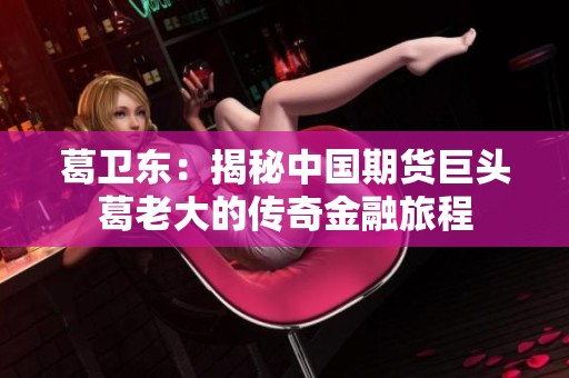 葛卫东：揭秘中国期货巨头葛老大的传奇金融旅程