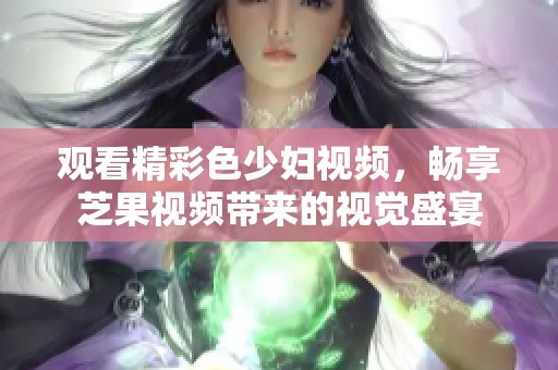 观看精彩色少妇视频，畅享芝果视频带来的视觉盛宴