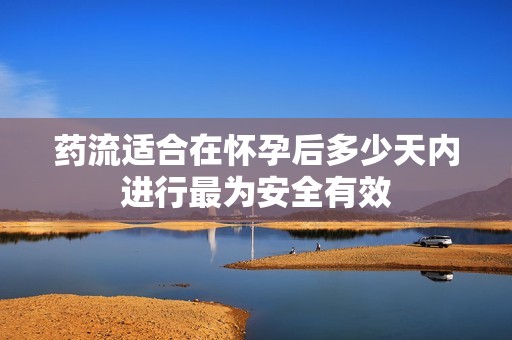 药流适合在怀孕后多少天内进行最为安全有效