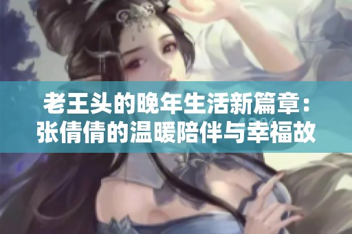 老王头的晚年生活新篇章：张倩倩的温暖陪伴与幸福故事