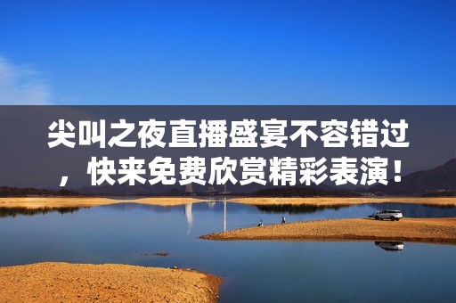 尖叫之夜直播盛宴不容错过，快来免费欣赏精彩表演！