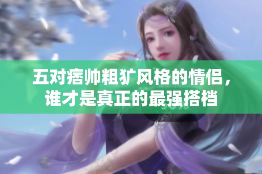 五对痞帅粗犷风格的情侣，谁才是真正的最强搭档