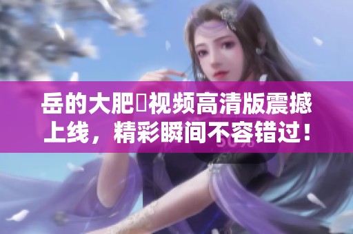 岳的大肥坹视频高清版震撼上线，精彩瞬间不容错过！