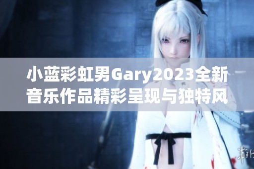 小蓝彩虹男Gary2023全新音乐作品精彩呈现与独特风格解析