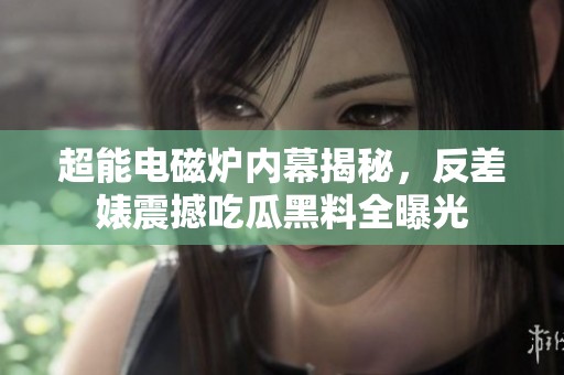 超能电磁炉内幕揭秘，反差婊震撼吃瓜黑料全曝光