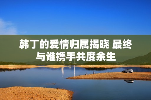 韩丁的爱情归属揭晓 最终与谁携手共度余生