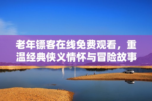 老年镖客在线免费观看，重温经典侠义情怀与冒险故事
