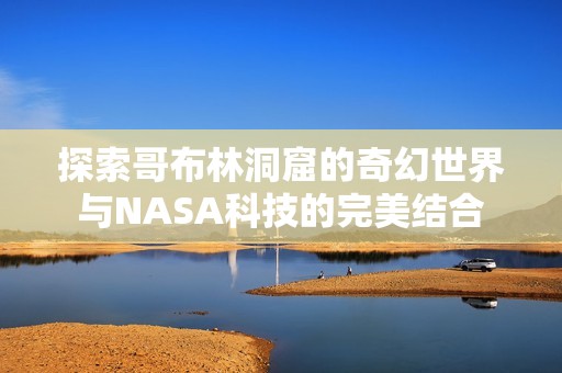 探索哥布林洞窟的奇幻世界与NASA科技的完美结合