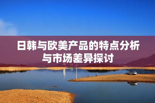 日韩与欧美产品的特点分析与市场差异探讨