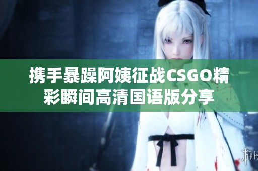 携手暴躁阿姨征战CSGO精彩瞬间高清国语版分享