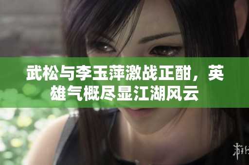 武松与李玉萍激战正酣，英雄气概尽显江湖风云