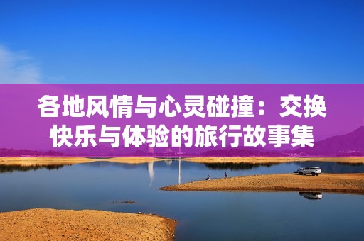 各地风情与心灵碰撞：交换快乐与体验的旅行故事集