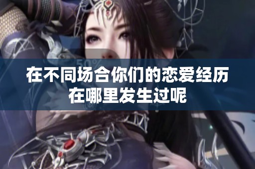 在不同场合你们的恋爱经历在哪里发生过呢