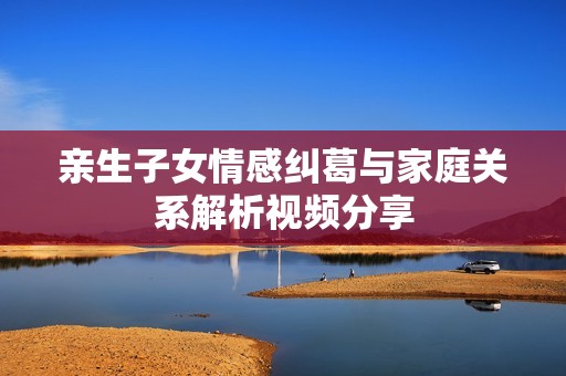 亲生子女情感纠葛与家庭关系解析视频分享