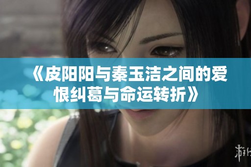 《皮阳阳与秦玉洁之间的爱恨纠葛与命运转折》