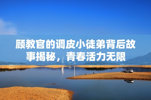 顾教官的调皮小徒弟背后故事揭秘，青春活力无限