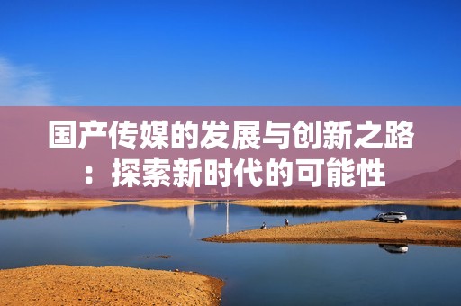 国产传媒的发展与创新之路：探索新时代的可能性