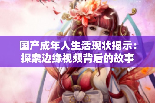 国产成年人生活现状揭示：探索边缘视频背后的故事
