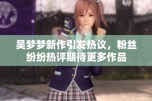 吴梦梦新作引发热议，粉丝纷纷热评期待更多作品