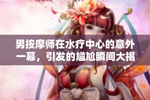 男按摩师在水疗中心的意外一幕，引发的尴尬瞬间大揭秘