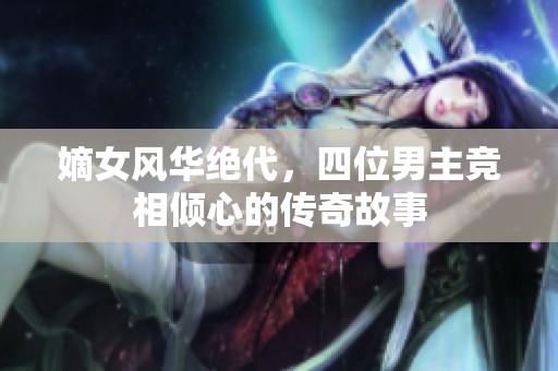 嫡女风华绝代，四位男主竞相倾心的传奇故事