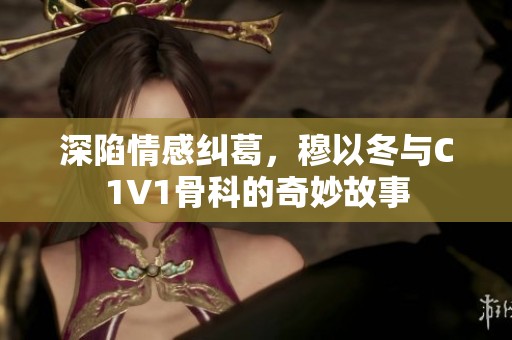 深陷情感纠葛，穆以冬与C1V1骨科的奇妙故事
