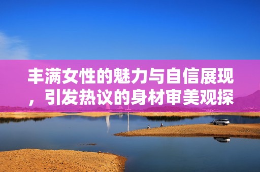 丰满女性的魅力与自信展现，引发热议的身材审美观探索