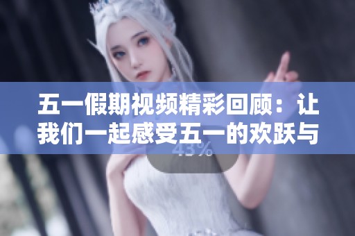 五一假期视频精彩回顾：让我们一起感受五一的欢跃与热情